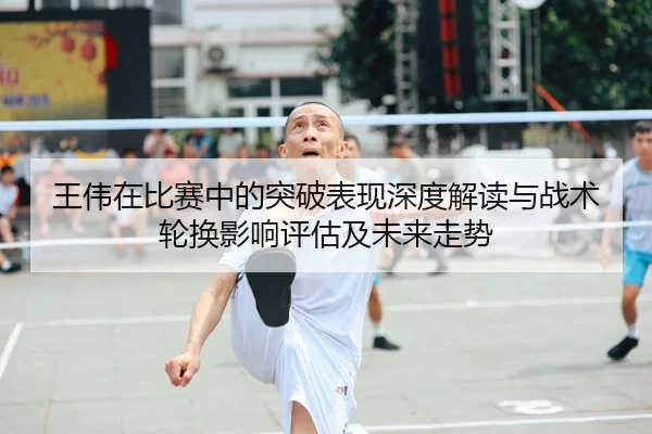 王伟在比赛中的突破表现深度解读与战术轮换影响评估及未来走势