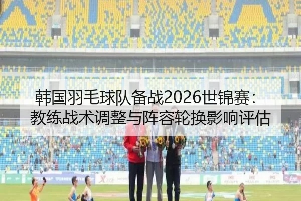 韩国羽毛球队备战2026世锦赛：教练战术调整与阵容轮换影响评估