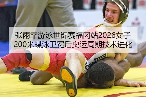 张雨霏游泳世锦赛福冈站2026女子200米蝶泳卫冕后奥运周期技术进化
