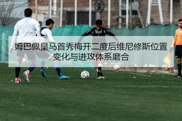 姆巴佩皇马首秀梅开二度后维尼修斯位置变化与进攻体系磨合