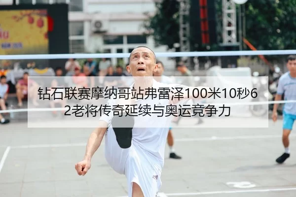 钻石联赛摩纳哥站弗雷泽100米10秒62老将传奇延续与奥运竞争力